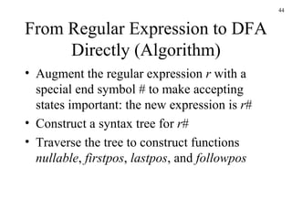 From Regular Expression to DFA Directly (Algorithm) Augment the regular expression  r  with a special end symbol # to make accepting states important: the new expression is  r # Construct a syntax tree for  r # Traverse the tree to construct functions  nullable ,  firstpos ,  lastpos , and  followpos 