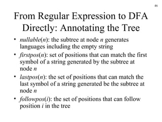 From Regular Expression to DFA Directly: Annotating the Tree nullable ( n ): the subtree at node  n  generates languages including the empty string firstpos ( n ): set of positions that can match the first symbol of a string generated by the subtree at node  n lastpos ( n ): the set of positions that can match the last symbol of a string generated be the subtree at node  n followpos ( i ): the set of positions that can follow position  i  in the tree 