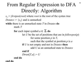 From Regular Expression to DFA Directly: Algorithm s 0  :=  firstpos ( root ) where  root  is the root of the syntax tree Dstates  := { s 0 } and is unmarked while  there is an unmarked state  T  in  Dstates   do mark  T for  each input symbol  a         do let  U  be the set of positions that are in  followpos ( p ) for some position  p  in  T , such that the symbol at position  p  is  a if  U  is not empty and not in  Dstates   then add  U  as an unmarked state to  Dstates end if Dtran [ T,a ] :=  U end do end do 
