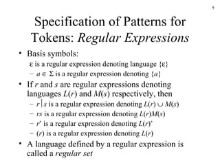 Specification of Patterns for Tokens:  Regular Expressions Basis symbols:    is a regular expression denoting language {  } a        is a regular expression denoting { a } If  r  and  s  are regular expressions denoting languages  L ( r ) and  M ( s ) respectively, then r  s  is a regular expression denoting  L ( r )     M ( s ) rs  is a regular expression denoting  L ( r ) M ( s ) r *  is a regular expression denoting  L ( r ) * ( r ) is a regular expression denoting  L ( r ) A language defined by a regular expression is called a  regular set 