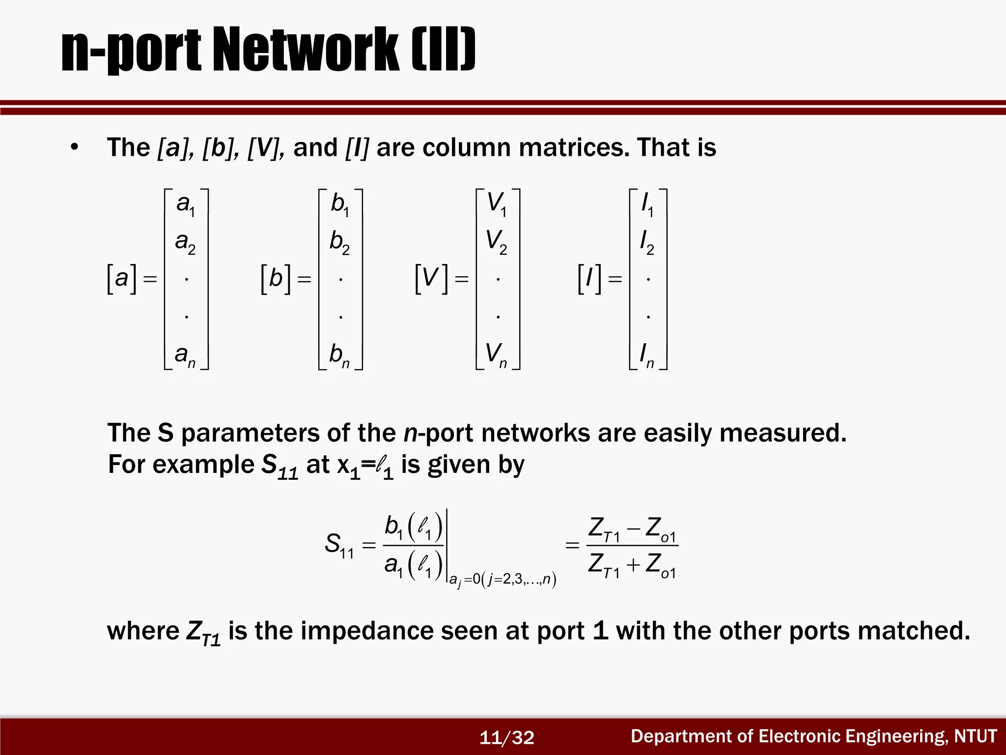 Department of Electronic Engineering, NTUT
n-port Network (II)
• The [a], [b], [V], and [I] are column matrices. That is
 
 
 
 
  
 
 
  
1
2
n
a
a
a
a
 
 
 
 
  
 
 
  
1
2
n
b
b
b
b
 
 
 
 
  
 
 
  
1
2
n
V
V
V
V
 
 
 
 
  
 
 
  
1
2
n
I
I
I
I
 
   
l
l  

 

1 1 1 1
11
1 1 1 10 2,3, ,j
T o
T oa j n
b Z Z
S
a Z Z
The S parameters of the n-port networks are easily measured.
For example S11 at x1=l1 is given by
where ZT1 is the impedance seen at port 1 with the other ports matched.
11/32
 