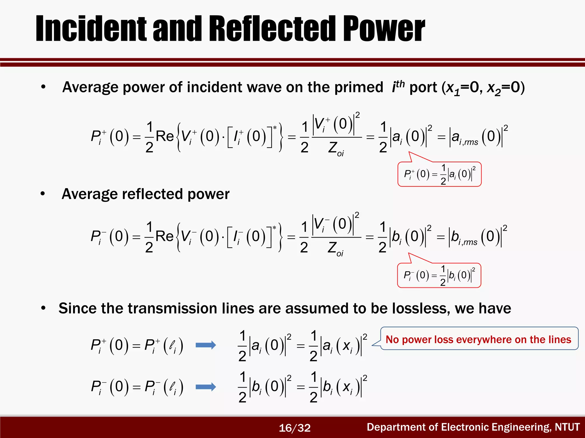 Department of Electronic Engineering, NTUT
Incident and Reflected Power
• Average power of incident wave on the primed ith port (x1=0, x2=0)
        
   

  
      
2
2 2
,
01 1 1
0 Re 0 0 0 0
2 2 2
i
i i i i i rms
oi
V
P V I a a
Z
   

21
0 0
2
i iP a
        
   

  
      
2
2 2
,
01 1 1
0 Re 0 0 0 0
2 2 2
i
i i i i i rms
oi
V
P V I b b
Z
• Average reflected power
• Since the transmission lines are assumed to be lossless, we have
    
0i i iP P l
    
0i i iP P l
   
2 21 1
0
2 2
i i ia a x
   
2 21 1
0
2 2
i i ib b x
No power loss everywhere on the lines
   
21
0 0
2
i iP b

16/32
 
