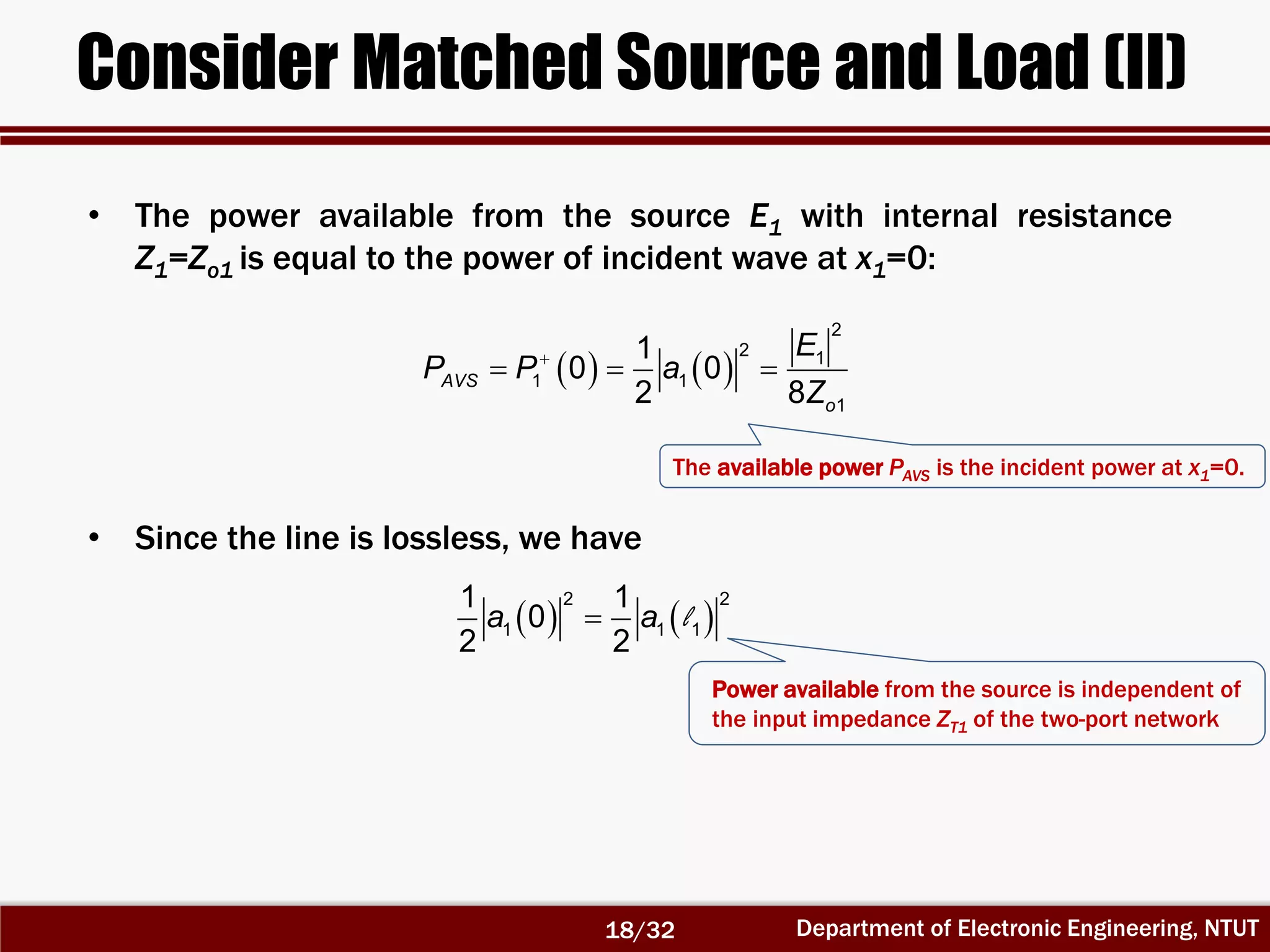 Department of Electronic Engineering, NTUT
Consider Matched Source and Load (II)
   
  
2
2 1
1 1
1
1
0 0
2 8
AVS
o
E
P P a
Z
• Since the line is lossless, we have
   
2 2
1 1 1
1 1
0
2 2
a a l
Power available from the source is independent of
the input impedance ZT1 of the two-port network
• The power available from the source E1 with internal resistance
Z1=Zo1 is equal to the power of incident wave at x1=0:
The available power PAVS is the incident power at x1=0.
18/32
 