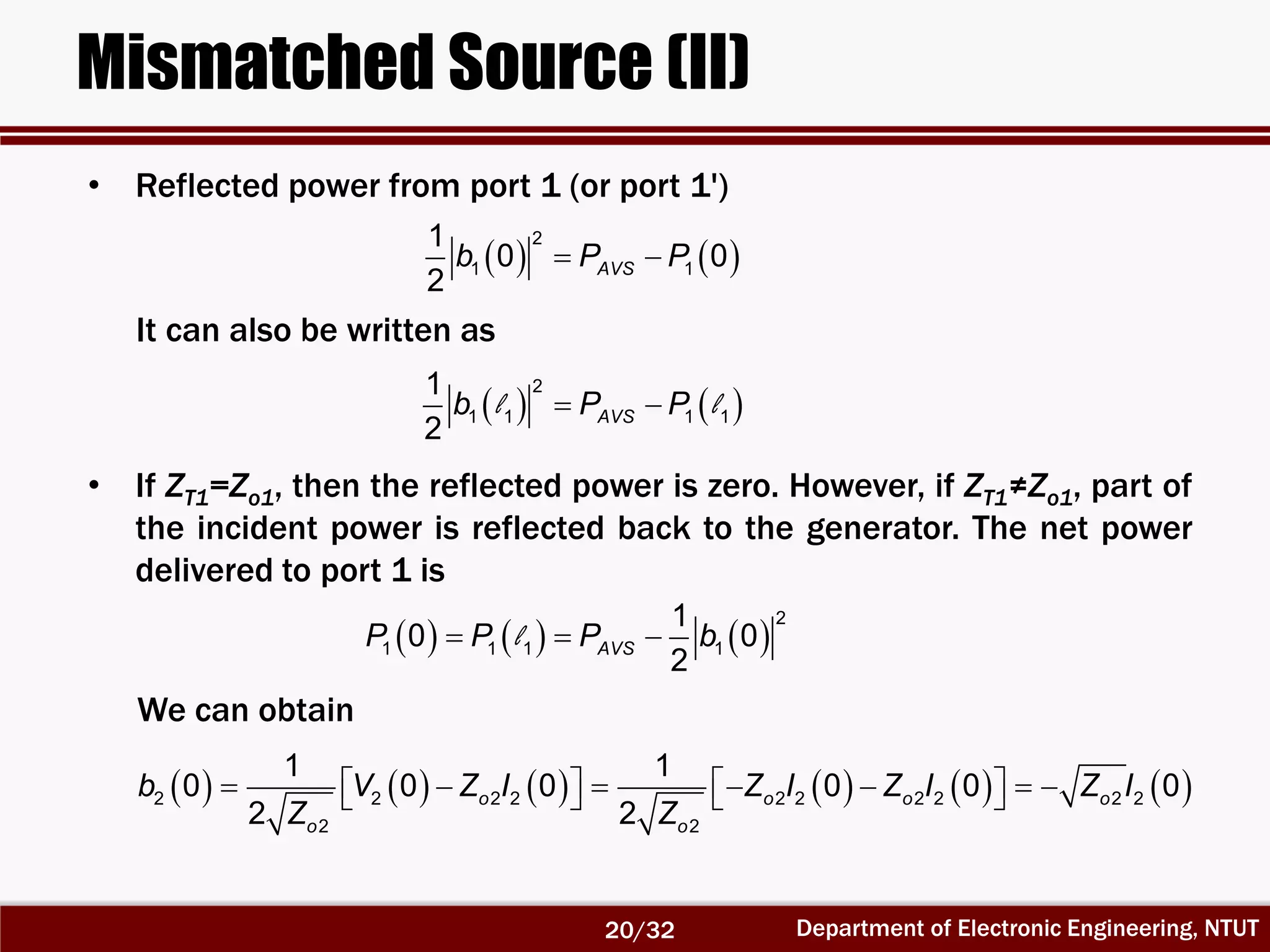 Department of Electronic Engineering, NTUT
Mismatched Source (II)
    
2
1 1
1
0 0
2
AVSb P P
   l l 
2
1 1 1 1
1
2
AVSb P P
     l  
2
1 1 1 1
1
0 0
2
AVSP P P b
                       2 2 2 2 2 2 2 2 2 2
2 2
1 1
0 0 0 0 0 0
2 2
o o o o
o o
b V Z I Z I Z I Z I
Z Z
• Reflected power from port 1 (or port 1')
It can also be written as
• If ZT1=Zo1, then the reflected power is zero. However, if ZT1≠Zo1, part of
the incident power is reflected back to the generator. The net power
delivered to port 1 is
We can obtain
20/32
 