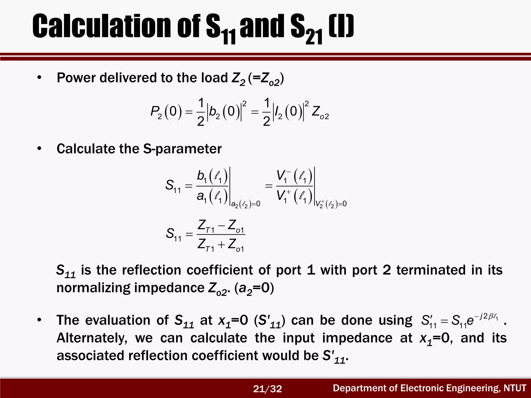 Department of Electronic Engineering, NTUT
Calculation of S11 and S21 (I)
      
2 2
2 2 2 2
1 1
0 0 0
2 2
oP b I Z
 
   
 
   l l
l l
l l 


 
 
2 2 2 2
1 1 1 1
11
1 1 1 10 0a V
b V
S
a V



1 1
11
1 1
T o
T o
Z Z
S
Z Z
• Power delivered to the load Z2 (=Zo2)
• Calculate the S-parameter
S11 is the reflection coefficient of port 1 with port 2 terminated in its
normalizing impedance Zo2. (a2=0)
• The evaluation of S11 at x1=0 (S'11) can be done using .
Alternately, we can calculate the input impedance at x1=0, and its
associated reflection coefficient would be S'11.
12
11 11
j
S S e 
  l
21/32
 