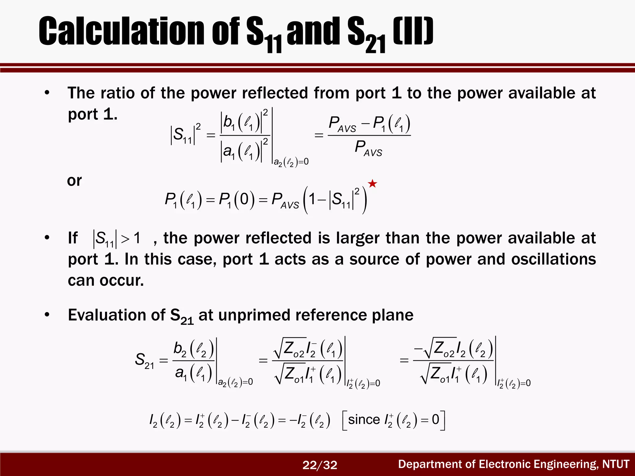 Department of Electronic Engineering, NTUT
Calculation of S11 and S21 (II)
 
   
 
l
l l
l


 
2 2
2
2 1 1 1 1
11 2
1 1
0
AVS
AVS
a
b P P
S
Pa
     l   
2
1 1 1 110 1AVSP P P S
 
   
 
   l l
l l
l l 


 
 
2 2 2 2
2 2 2 2 1
21
1 1 1 1 10 0
o
oa I
b Z I
S
a Z I
 
   l
l
l 




2 2
2 2 2
1 1 1 0
o
o I
Z I
Z I
• The ratio of the power reflected from port 1 to the power available at
port 1.
or
• If , the power reflected is larger than the power available at
port 1. In this case, port 1 acts as a source of power and oscillations
can occur.
• Evaluation of S21 at unprimed reference plane
            
      2 2 2 2 2 2 2 2 2 2since 0I I I I Il l l l l
11 1S 
22/32
 