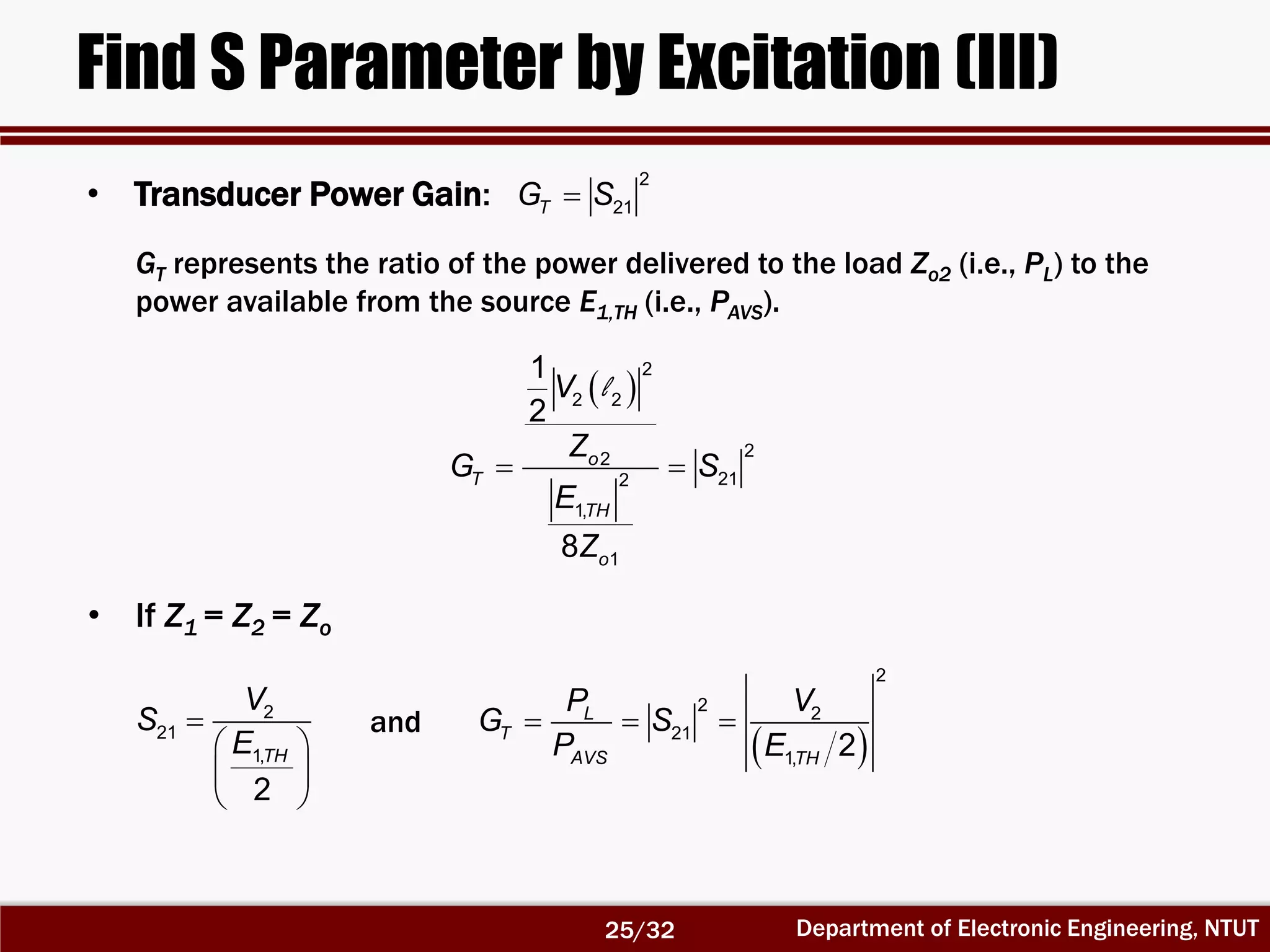 Department of Electronic Engineering, NTUT
Find S Parameter by Excitation (III)
 
2
2 2
22
212
1,
1
1
2
8
o
T
TH
o
V
Z
G S
E
Z
 
l

 
 
 
2
21
1,
2
TH
V
S
E  
2
2 2
21
1, 2
L
T
AVS TH
P V
G S
P E
  
GT represents the ratio of the power delivered to the load Zo2 (i.e., PL) to the
power available from the source E1,TH (i.e., PAVS).
• If Z1 = Z2 = Zo
• Transducer Power Gain:
2
21TG S
and
25/32
 