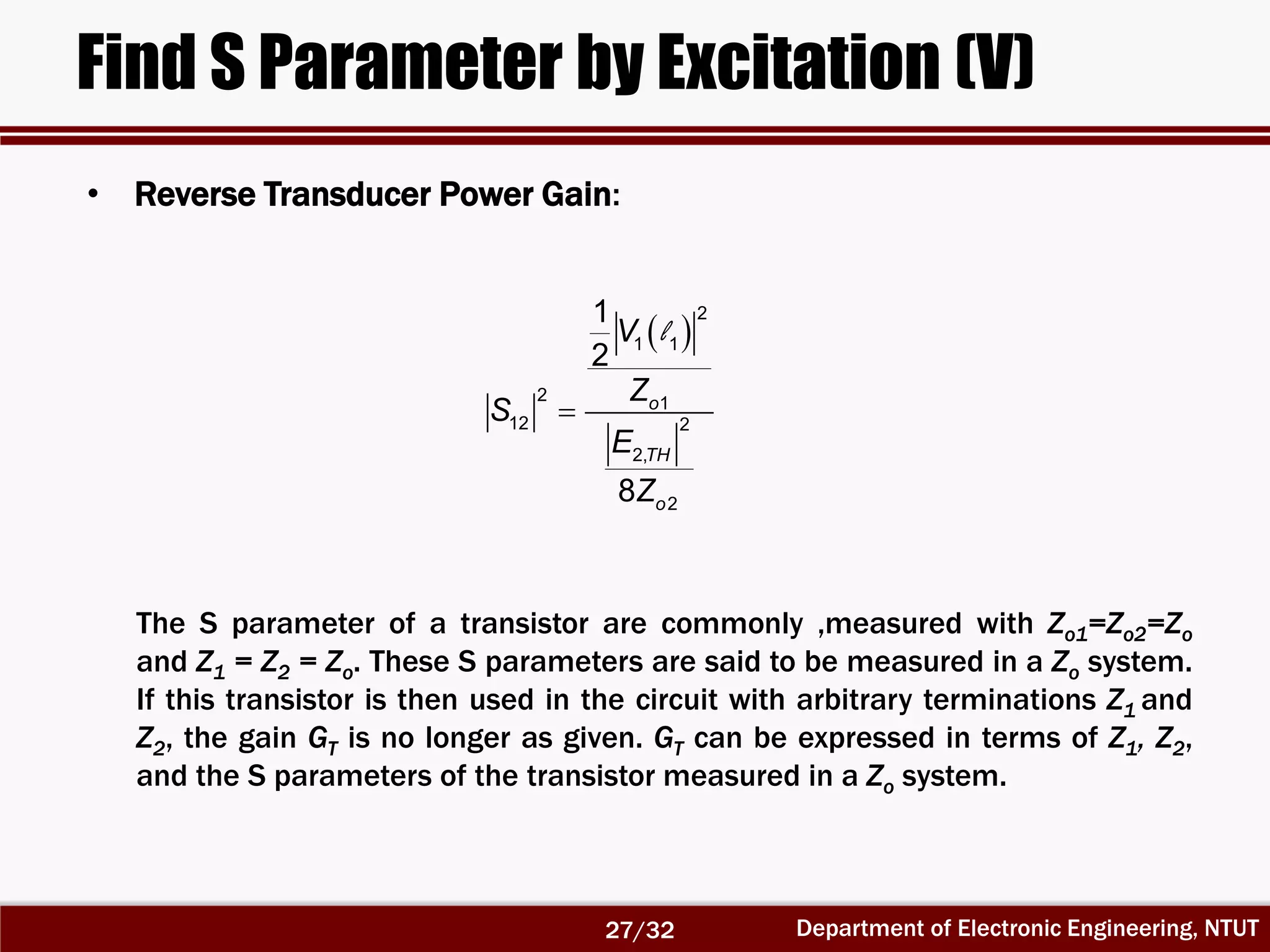 Department of Electronic Engineering, NTUT
Find S Parameter by Excitation (V)
 
2
1 1
2 1
12 2
2,
2
1
2
8
o
TH
o
V
Z
S
E
Z

l
The S parameter of a transistor are commonly ,measured with Zo1=Zo2=Zo
and Z1 = Z2 = Zo. These S parameters are said to be measured in a Zo system.
If this transistor is then used in the circuit with arbitrary terminations Z1 and
Z2, the gain GT is no longer as given. GT can be expressed in terms of Z1, Z2,
and the S parameters of the transistor measured in a Zo system.
• Reverse Transducer Power Gain:
27/32
 
