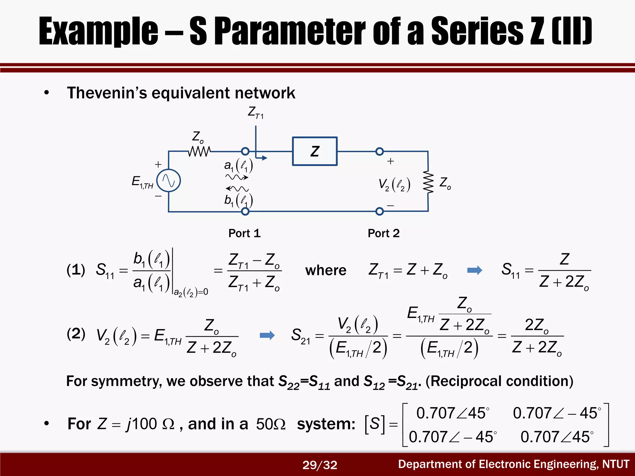 Department of Electronic Engineering, NTUT
Example – S Parameter of a Series Z (II)
• Thevenin’s equivalent network
 
   2 2
1 1 1
11
1 1 10
T o
T oa
b Z Z
S
a Z Z

 
l
l
l
1T oZ Z Z where 11
2 o
Z
S
Z Z


Z
Port 1 Port 2
1TZ
 1 1a l
 1 1b l


1,THE
oZ
oZ


 2 2V l
 2 2 1,
2
o
TH
o
Z
V E
Z Z


l
 
   
1,
2 2
21
1, 1,
2 2
22 2
o
TH
o o
oTH TH
Z
E
V Z Z Z
S
Z ZE E

  

l
(1)
(2)
For symmetry, we observe that S22=S11 and S12 =S21. (Reciprocal condition)
• For , and in a system:100Z j  50  
0.707 45 0.707 45
0.707 45 0.707 45
S
   
  
   
29/32
 