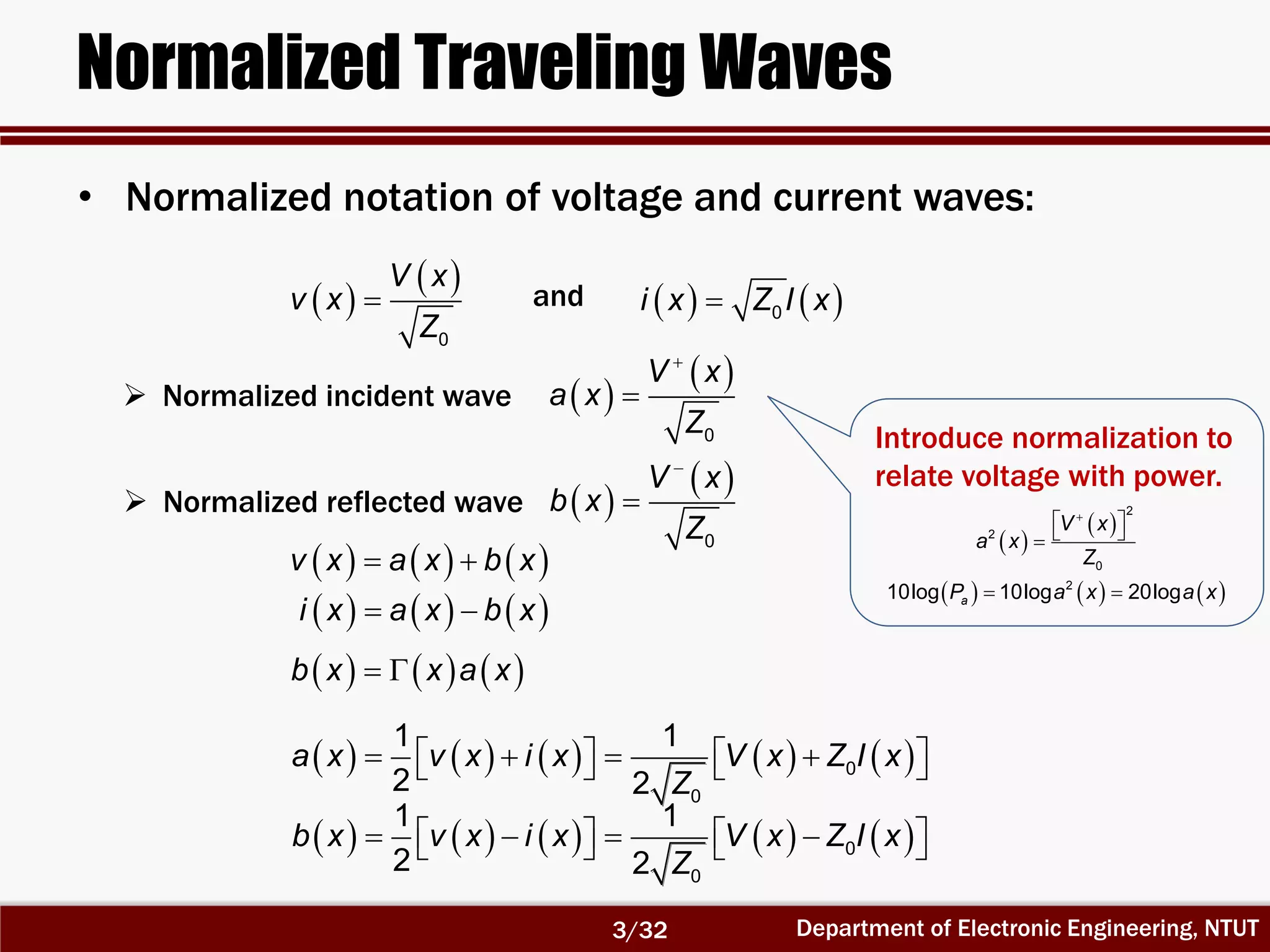 Department of Electronic Engineering, NTUT
Normalized Traveling Waves
                  0
0
1 1
2 2
b x v x i x V x Z I x
Z
                  0
0
1 1
2 2
a x v x i x V x Z I x
Z
• Normalized notation of voltage and current waves:
 
 
0
V x
v x
Z
    0i x Z I x
 
 

0
V x
a x
Z
 
 

0
V x
b x
Z
      v x a x b x
      i x a x b x
      b x x a x
 Normalized incident wave
 Normalized reflected wave
and
Introduce normalization to
relate voltage with power.
 
 
2
2
0
V x
a x
Z

  
     2
10log 10log 20logaP a x a x 
3/32
 