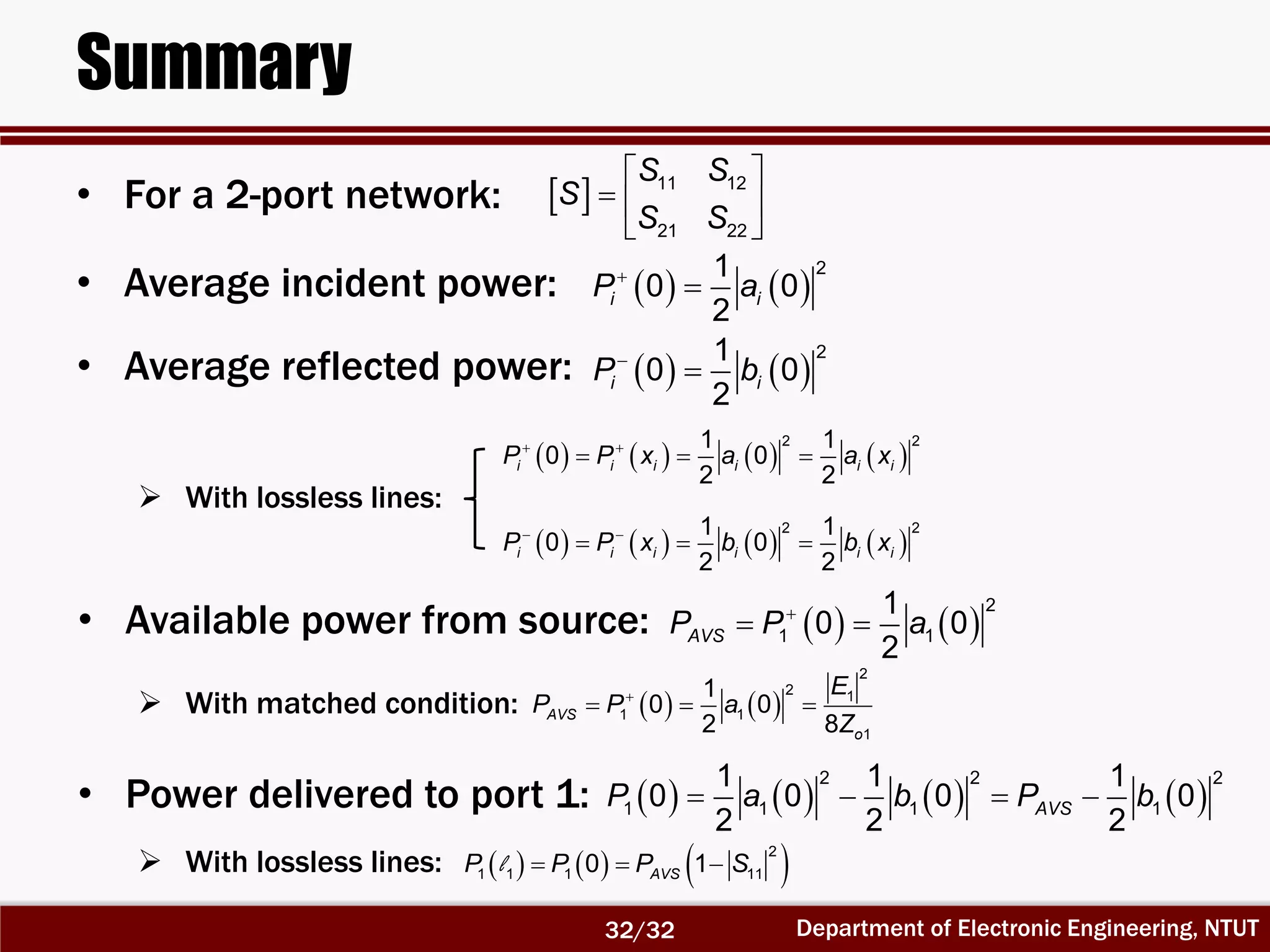Department of Electronic Engineering, NTUT
Summary
• For a 2-port network:   11 12
21 22
S S
S
S S
 
  
 
     l   
2
1 1 1 110 1AVSP P P S
   

21
0 0
2
i iP a
   
21
0 0
2
i iP b

• Average incident power:
• Average reflected power:
 With lossless lines:
       
2 21 1
0 0
2 2
i i i i i iP P x a a x 
  
       
2 21 1
0 0
2 2
i i i i i iP P x b b x 
  
   
2
1 1
1
0 0
2
AVSP P a
 • Available power from source:
 With matched condition:    
  
2
2 1
1 1
1
1
0 0
2 8
AVS
o
E
P P a
Z
       
2 2 2
1 1 1 1
1 1 1
0 0 0 0
2 2 2
AVSP a b P b   • Power delivered to port 1:
 With lossless lines:
32/32
 