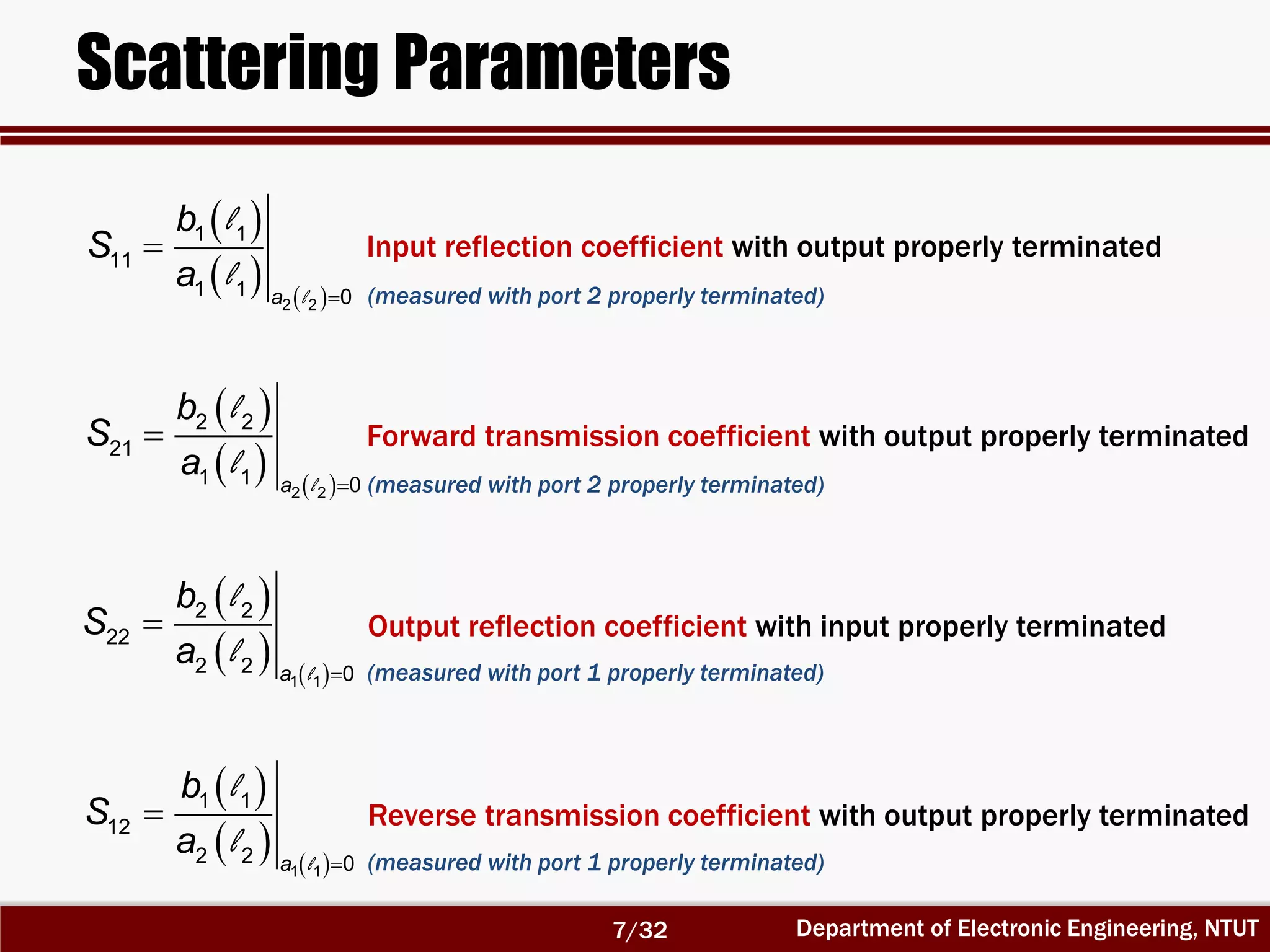 Department of Electronic Engineering, NTUT
Scattering Parameters
 
   

2 2
1 1
11
1 1 0a
b
S
a l
l
l
Input reflection coefficient with output properly terminated
 
   

1 1
2 2
22
2 2 0a
b
S
a l
l
l
Output reflection coefficient with input properly terminated
 
   

2 2
2 2
21
1 1 0a
b
S
a l
l
l
Forward transmission coefficient with output properly terminated
 
   

1 1
1 1
12
2 2 0a
b
S
a l
l
l
Reverse transmission coefficient with output properly terminated
(measured with port 2 properly terminated)
(measured with port 2 properly terminated)
(measured with port 1 properly terminated)
(measured with port 1 properly terminated)
7/32
 