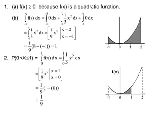 1. (a) f(x)  0 because f(x) is a quadratic function.
(b) 











2
2
1
-
2
1
-
-
dx
0
dx
x
3
1
dx
0
dx
f(x)










  1
x
2
x
x
9
1
dx
x
3
1 3
2
1
-
2
1
))
1
(
8
(
9
1




2. P(0<X1) = 


1
0
2
1
0
dx
3
1
dx
f(x) x









0
x
1
x
x
9
1 3
))
0
(
1
(
9
1


9
1

 