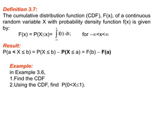 Definition 3.7:
The cumulative distribution function (CDF), F(x), of a continuous
random variable X with probability density function f(x) is given
by:
F(x) = P(Xx)= for <x<
;
dt
f(t)
x
-


Result:
P(a < X  b) = P(X  b)  P(X  a) = F(b)  F(a)
Example:
in Example 3.6,
1.Find the CDF
2.Using the CDF, find P(0<X1).
 