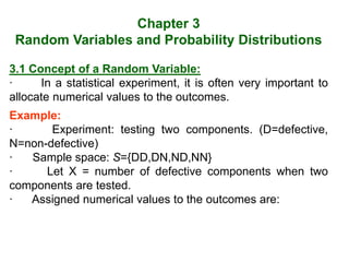 Chapter 3
Random Variables and Probability Distributions
3.1 Concept of a Random Variable:
· In a statistical experiment, it is often very important to
allocate numerical values to the outcomes.
Example:
· Experiment: testing two components. (D=defective,
N=non-defective)
· Sample space: S={DD,DN,ND,NN}
· Let X = number of defective components when two
components are tested.
· Assigned numerical values to the outcomes are:
 