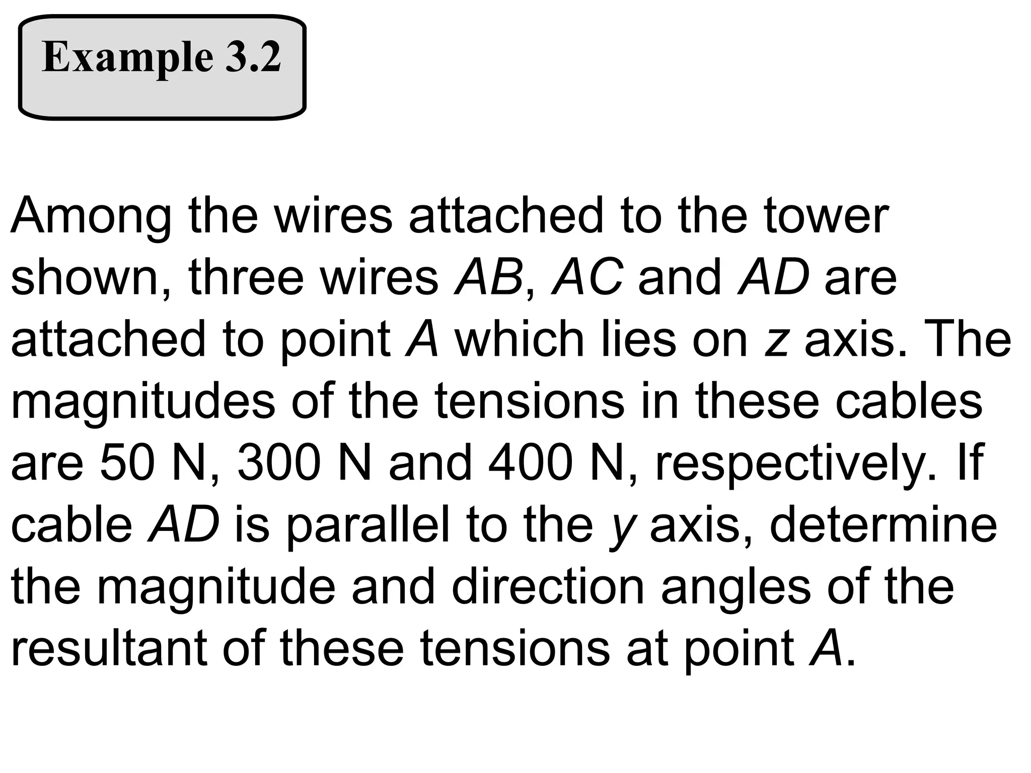 Example 3.2
Among the wires attached to the tower
shown, three wires AB, AC and AD are
attached to point A which lies on z axis. The
magnitudes of the tensions in these cables
are 50 N, 300 N and 400 N, respectively. If
cable AD is parallel to the y axis, determine
the magnitude and direction angles of the
resultant of these tensions at point A.
 