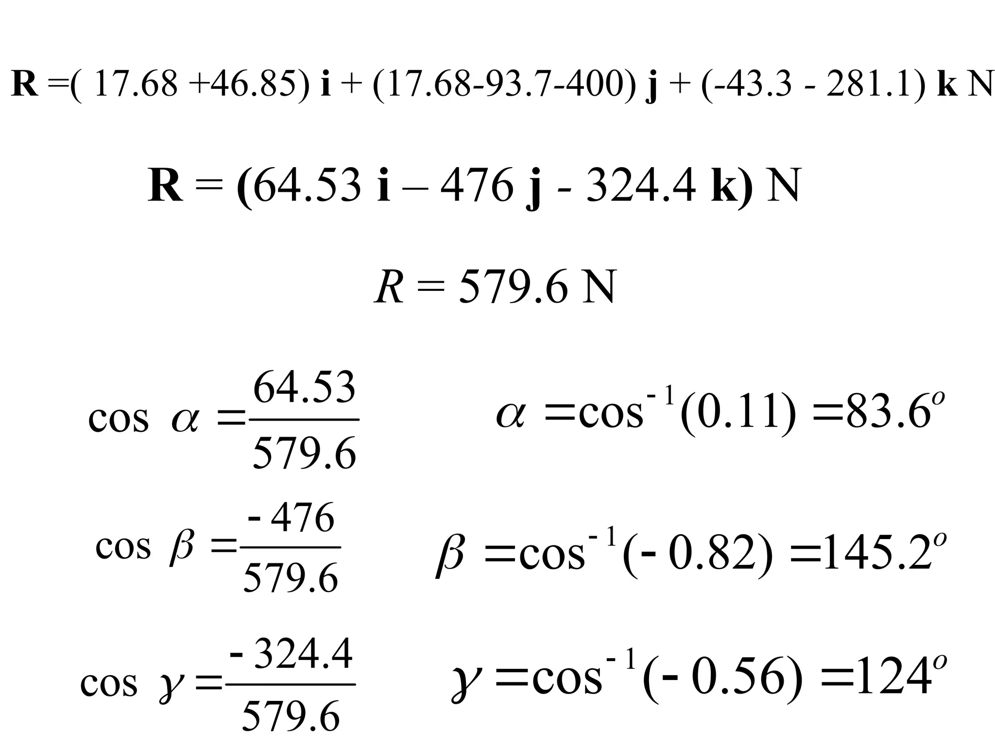 R =( 17.68 +46.85) i + (17.68-93.7-400) j + (-43.3 - 281.1) k N
R = (64.53 i – 476 j - 324.4 k) N
R = 579.6 N
64.53
cos
579.6
 
1
cos (0.11) 83.6o
 
 
476
cos
579.6


 1
cos ( 0.82) 145.2o
 
  
324.4
cos
579.6



1
cos ( 0.56) 124o
 
  
 