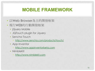 MOBILE FRAMEWORK

• 以Web Browser為主的開發框架
• 現行WEB的行動開發框架
 • jQuery Mobile
 • JQTouch plugin for Jquery
 • Sencha Touch
   • http://www.sencha.com/products/touch/
 • App Inventor
   • http://www.appinventorbeta.com
 • NimbleKit
   • http://www.nimblekit.com




                                             10
 