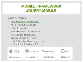 MOBILE FRAMEWORK
                JQUERY MOBILE
• jQuery Mobile
 •   http://jquerymobile.com/
 •   MIT or the GPL2 license
 •   HTML5-based
 •    Native WebKit Animations
 •   基於Jquery framework
 •   jQuery Mobile 1.0 Final
     • 注意 Requires jQuery core 1.6.4
     • 切勿使用最新的jQuery 1.7




                                       11
 