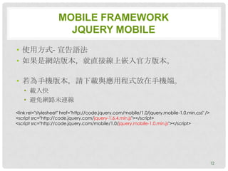 MOBILE FRAMEWORK
                      JQUERY MOBILE
• 使用方式- 宣告語法
• 如果是網站版本，就直接線上嵌入官方版本。

• 若為手機版本，請下載與應用程式放在手機端。
   • 載入快
   • 避免網路未連線
<link rel="stylesheet" href="http://code.jquery.com/mobile/1.0/jquery.mobile-1.0.min.css" />
<script src="http://code.jquery.com/jquery-1.6.4.min.js"></script>
<script src="http://code.jquery.com/mobile/1.0/jquery.mobile-1.0.min.js"></script>




                                                                                               12
 