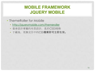 MOBILE FRAMEWORK
             JQUERY MOBILE
• ThemeRoller for Mobile
 • http://jquerymobile.com/themeroller
 • 量身設計專屬的布景設計，基於CSS3規格
 • 下載後，更換宣告中的CSS檔案即可立即生效。




                                         13
 