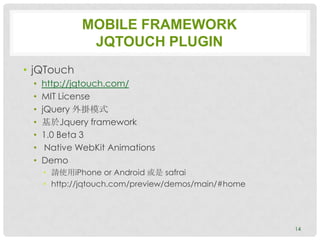 MOBILE FRAMEWORK
              JQTOUCH PLUGIN
• jQTouch
 •   http://jqtouch.com/
 •   MIT License
 •   jQuery 外掛模式
 •   基於Jquery framework
 •   1.0 Beta 3
 •    Native WebKit Animations
 •   Demo
     • 請使用iPhone or Android 或是 safrai
     • http://jqtouch.com/preview/demos/main/#home




                                                     14
 