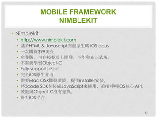 MOBILE FRAMEWORK
                  NIMBLEKIT
• Nimblekit
  •   http://www.nimblekit.com
  •   基於HTML & Javascript開發原生碼 iOS apps
  •   一次購買$99美金
  •   免費版，可在模擬器上開發，不能發布正式版。
  •   不需要學習Object-C
  •   Fully supports iPad
  •   完全iOS原生介面
  •   需要Mac OSX開發環境，提供installer安裝。
  •   將Xcode SDK包裝成JavaScript來使用，直接呼叫iOS核心 API。
  •   效能與Object-C沒有差異。
  •   針對iOS平台


                                              17
 