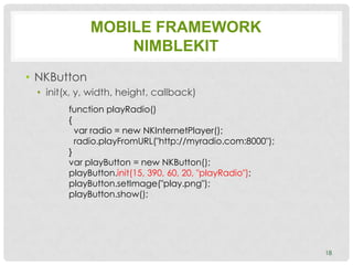 MOBILE FRAMEWORK
                 NIMBLEKIT
• NKButton
 • init(x, y, width, height, callback)
        function playRadio()
        {
          var radio = new NKInternetPlayer();
          radio.playFromURL("http://myradio.com:8000");
        }
        var playButton = new NKButton();
        playButton.init(15, 390, 60, 20, "playRadio");
        playButton.setImage("play.png");
        playButton.show();




                                                          18
 