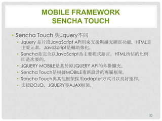 MOBILE FRAMEWORK
           SENCHA TOUCH
• Sencha Touch 與Jquery不同
 • Jquery 是片段JavaScript API用來支援與擴充網頁功能，HTML是
   主要元素，JavaScript是輔助強化。
 • Sencha是完全以JavaScript為主要程式語言。HTML所佔的比例
   則是次要的。
 • JQUERY MOBILE是基於原JQUERY API的外掛擴充。
 • Sencha Touch是根據MOBILE重新設計的專屬框架。
 • Sencha Touch與其他框架採用adapter方式可以良好運作。
 • 支援DOJO、JQUERY等AJAX框架。




                                           20
 