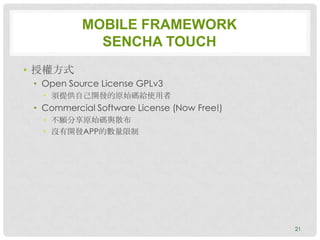 MOBILE FRAMEWORK
             SENCHA TOUCH
• 授權方式
 • Open Source License GPLv3
   • 須提供自己開發的原始碼給使用者
 • Commercial Software License (Now Free!)
   • 不願分享原始碼與散布
   • 沒有開發APP的數量限制




                                             21
 
