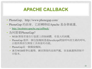 APACHE CALLBACK

• PhoneGap，http://www.phonegap.com/
• PhoneGap 的前身，已經轉移給Apache 基金會維護。
 • http://incubator.apache.org/callback/
• 為何需要PhoneGap?
 • WEB 開發若要在行裝置上控制硬體，有很大的困難。
 • PhoneGap 提供一個包裝機制透過JavaScript間接呼叫原生碼的呼叫，
   以提供與原生開發工具相當的功能。
 • PhoneGap是一個橋接機制。
 • 兼具WEB標準化優勢，網頁開發的技術門檻，容易維護與控制平
   台版本。



                                           23
 