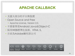 APACHE CALLBACK

• 支援大部分的平台與裝置
• Open Source and Free
 • Apache License, Version 2.0.
• 不需要學習Android Java或Object-C
• 採用WEB標準化技術，HTML 5。
• 目前為Adobe擁有該公司




                                  24
 