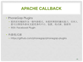 APACHE CALLBACK

• PhoneGap Plugins
 • 提供原有機制作為一個外掛模式，來提供無限的擴充能力。任何人
   都可以開發外掛來支援更多的平台、裝置、程式庫、服務等
 • 例如: Facebook Plugin


• 外掛程式庫
 • https://github.com/phonegap/phonegap-plugins




                                                  25
 
