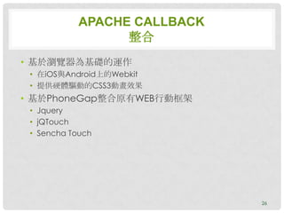 APACHE CALLBACK
                  整合
• 基於瀏覽器為基礎的運作
 • 在iOS與Android上的Webkit
 • 提供硬體驅動的CSS3動畫效果
• 基於PhoneGap整合原有WEB行動框架
 • Jquery
 • jQTouch
 • Sencha Touch




                              26
 