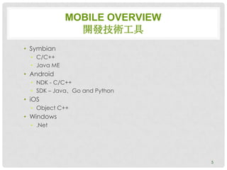 MOBILE OVERVIEW
                開發技術工具
• Symbian
  • C/C++
  • Java ME
• Android
  • NDK - C/C++
  • SDK – Java、Go and Python
• iOS
  • Object C++
• Windows
  • .Net




                                5
 
