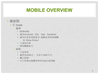 MOBILE OVERVIEW

• 優缺點
 • C base
  • 優勢
     • 標準ANSI
     • 適用Android、iOS、.Net、Symbian
     • 適用於高度效能要求: 遊戲或是特殊硬體
       • 如: Xbox Kinect
     • 大量程式庫
     • 開發驅動程式
  • 缺點
     •   不易學習
     •   雖然是ANSI C ，但是不易跨平台。
     •   難以除錯
     •   自行管理記憶體管理等其他回收問題



                                    6
 