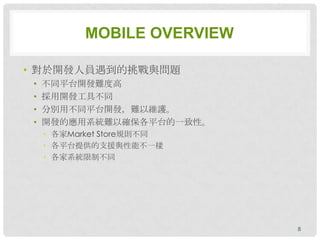 MOBILE OVERVIEW

• 對於開發人員遇到的挑戰與問題
 •   不同平台開發難度高
 •   採用開發工具不同
 •   分別用不同平台開發，難以維護。
 •   開發的應用系統難以確保各平台的一致性。
     • 各家Market Store規則不同
     • 各平台提供的支援與性能不一樣
     • 各家系統限制不同




                             8
 