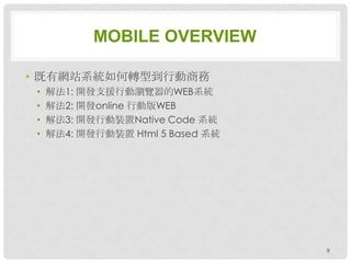 MOBILE OVERVIEW

• 既有網站系統如何轉型到行動商務
 •   解法1: 開發支援行動瀏覽器的WEB系統
 •   解法2: 開發online 行動版WEB
 •   解法3: 開發行動裝置Native Code 系統
 •   解法4: 開發行動裝置 Html 5 Based 系統




                                   9
 