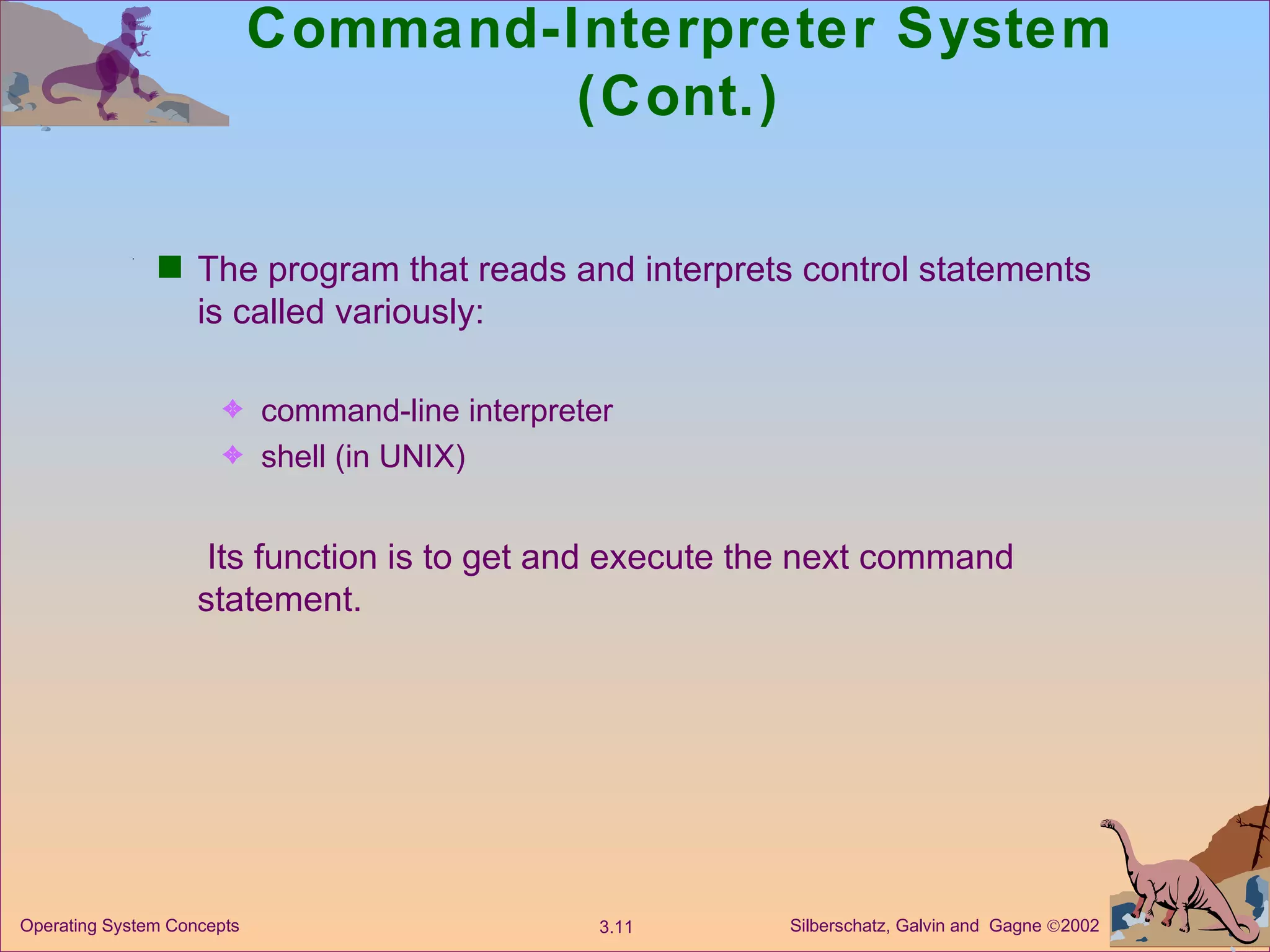 Command-Interpreter System (Cont.) The program that reads and interprets control statements is called variously: command-line interpreter shell (in UNIX)   Its function is to get and execute the next command statement. 