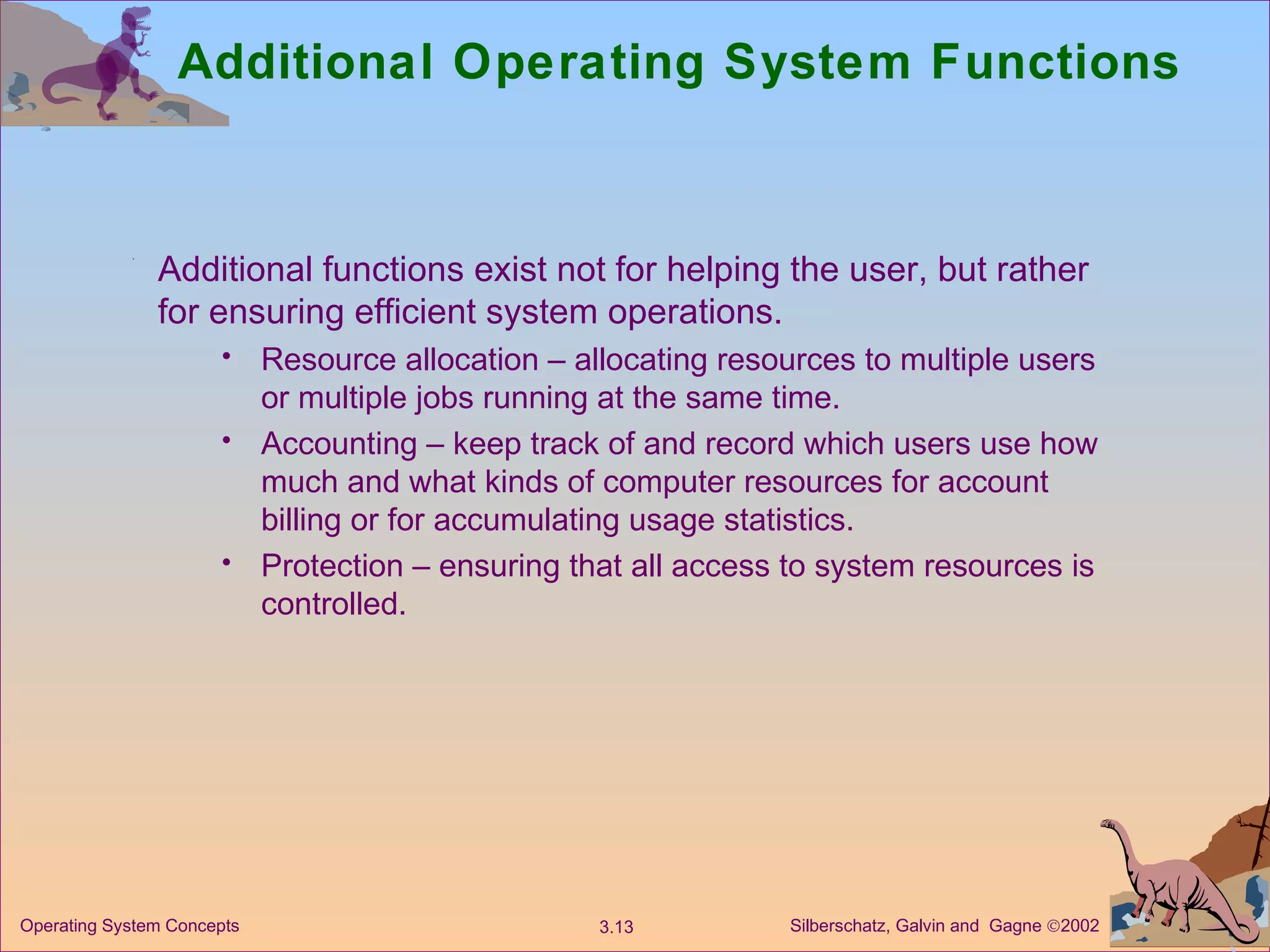Additional Operating System Functions Additional functions exist not for helping the user, but rather for ensuring efficient system operations. Resource allocation – allocating resources to multiple users or multiple jobs running at the same time. Accounting – keep track of and record which users use how much and what kinds of computer resources for account billing or for accumulating usage statistics. Protection – ensuring that all access to system resources is controlled. 