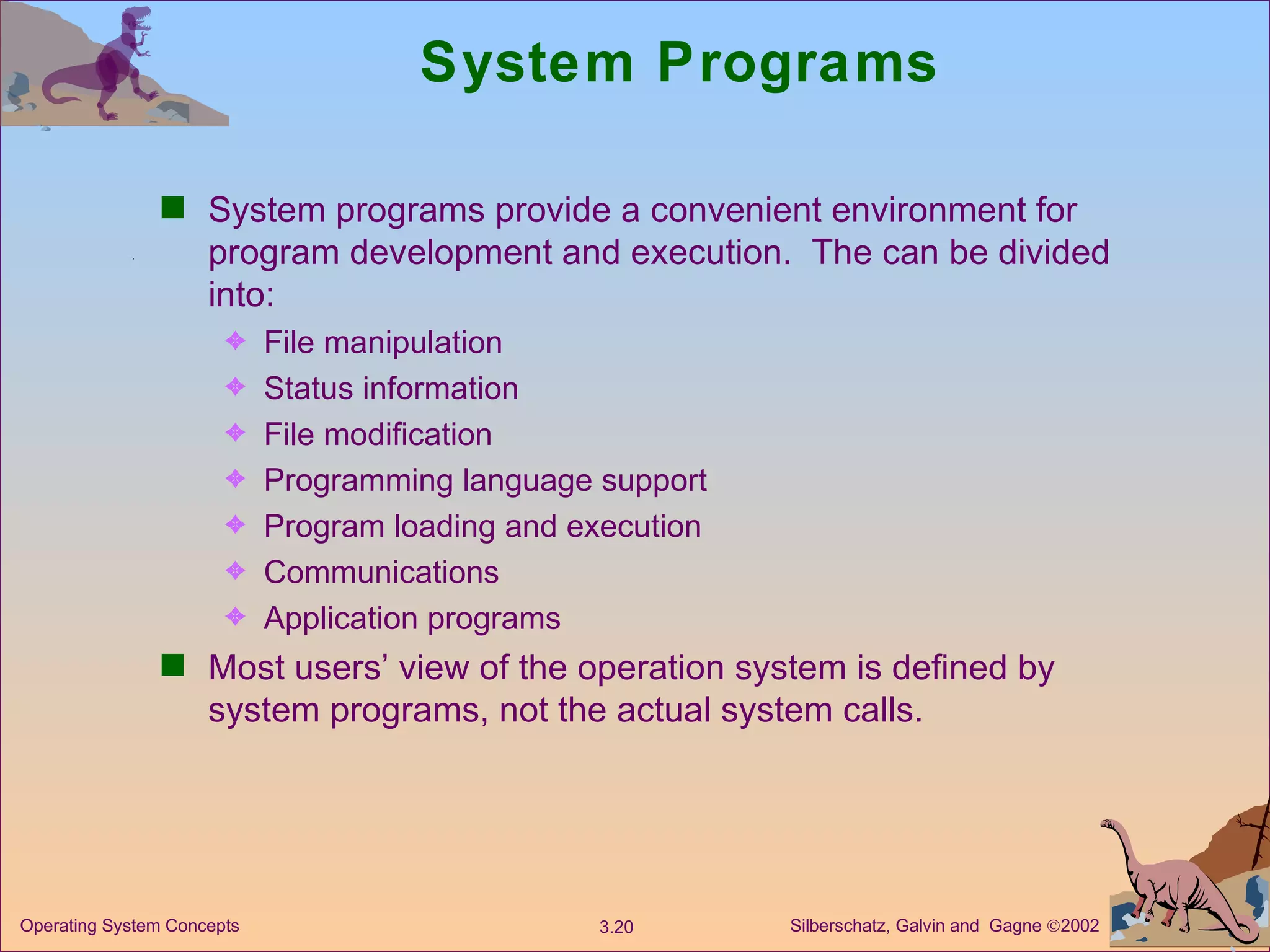 System Programs System programs provide a convenient environment for program development and execution.  The can be divided into: File manipulation  Status information File modification Programming language support Program loading and execution Communications Application programs Most users’ view of the operation system is defined by system programs, not the actual system calls.  