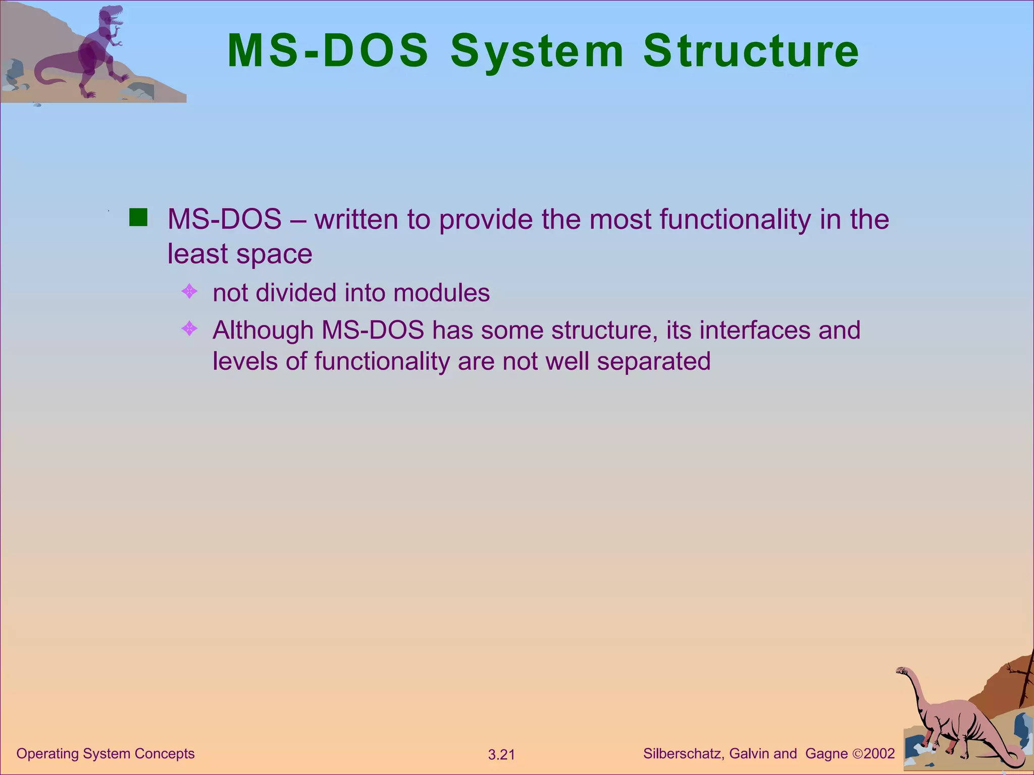 MS-DOS System Structure  MS-DOS – written to provide the most functionality in the least space not divided into modules Although MS-DOS has some structure, its interfaces and levels of functionality are not well separated 