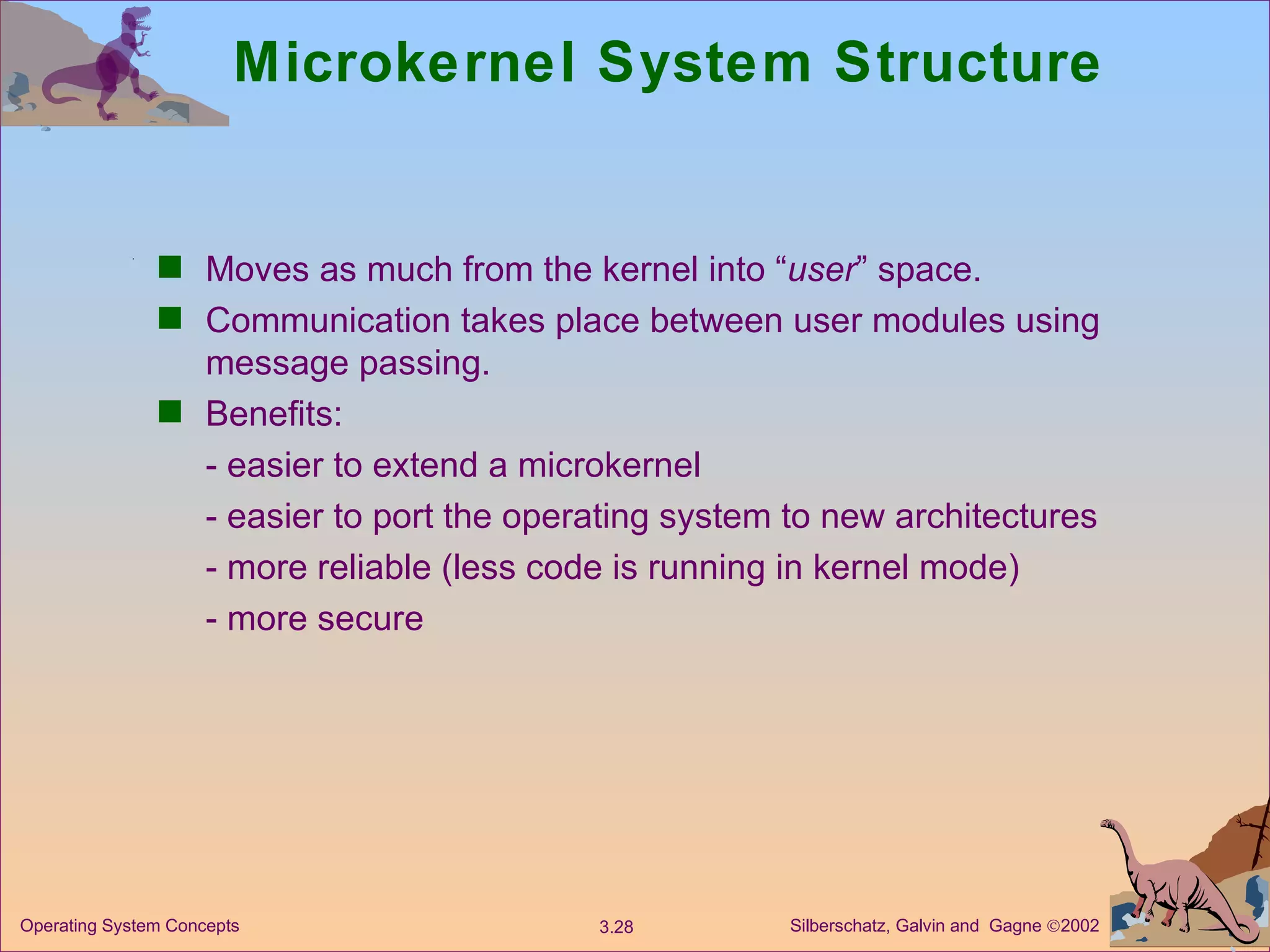Microkernel System Structure  Moves as much from the kernel into “ user ” space. Communication takes place between user modules using message passing. Benefits: - easier to extend a microkernel - easier to port the operating system to new architectures - more reliable (less code is running in kernel mode) - more secure 