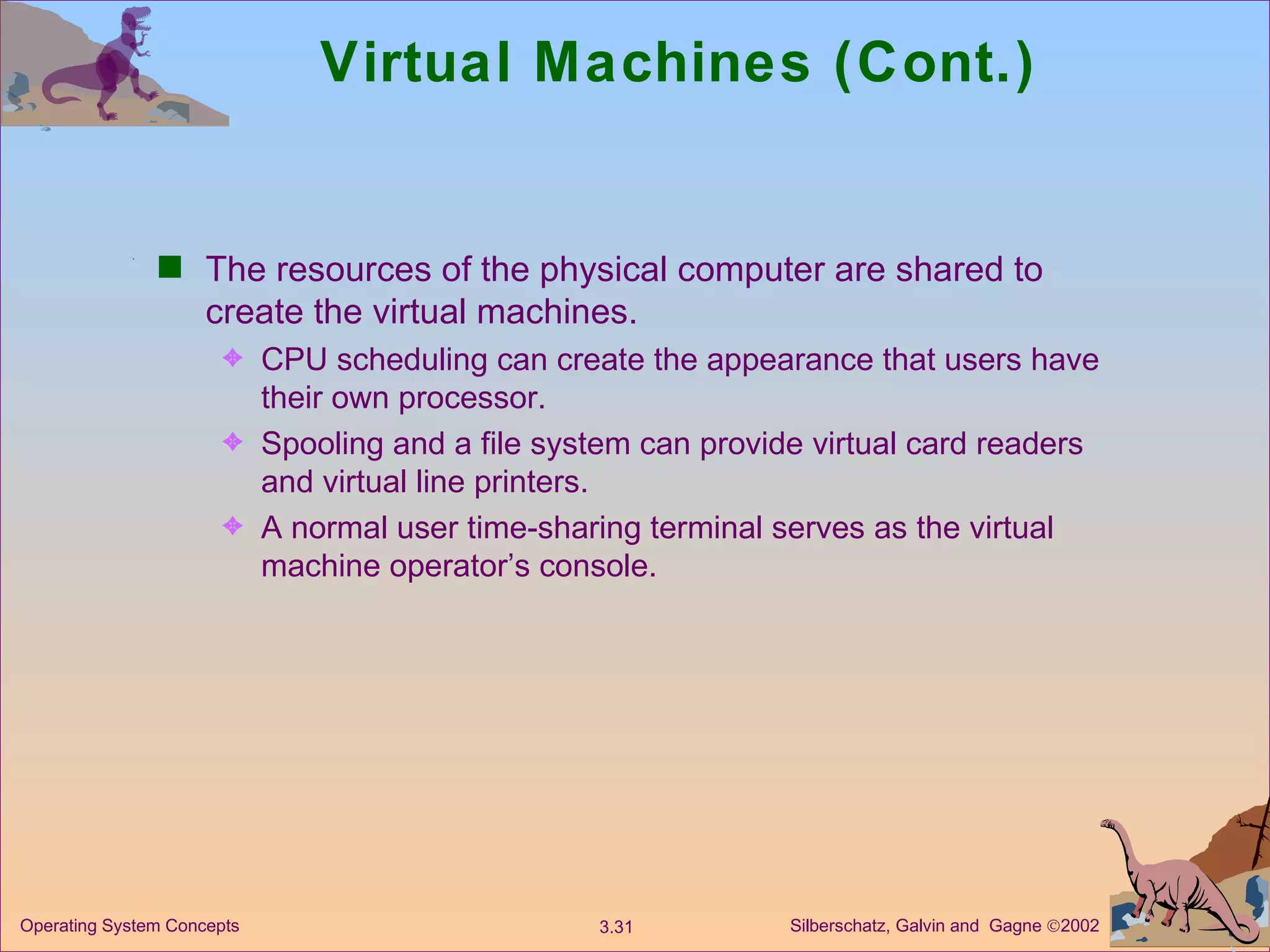 Virtual Machines (Cont.) The resources of the physical computer are shared to create the virtual machines. CPU scheduling can create the appearance that users have their own processor. Spooling and a file system can provide virtual card readers and virtual line printers. A normal user time-sharing terminal serves as the virtual machine operator’s console. 