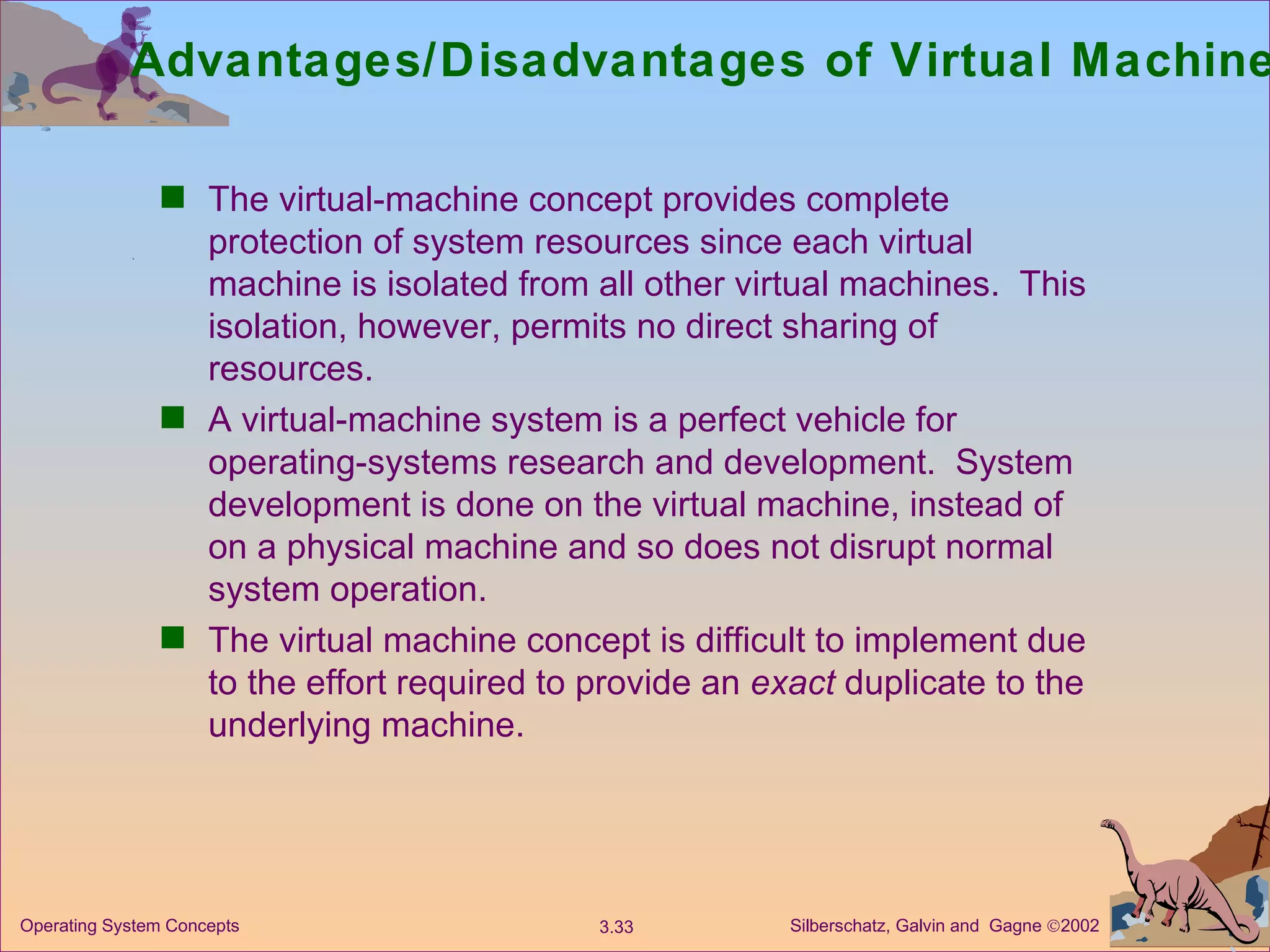 Advantages/Disadvantages of Virtual Machines  The virtual-machine concept provides complete protection of system resources since each virtual machine is isolated from all other virtual machines.  This isolation, however, permits no direct sharing of resources. A virtual-machine system is a perfect vehicle for operating-systems research and development.  System development is done on the virtual machine, instead of on a physical machine and so does not disrupt normal system operation. The virtual machine concept is difficult to implement due to the effort required to provide an  exact  duplicate to the underlying machine. 