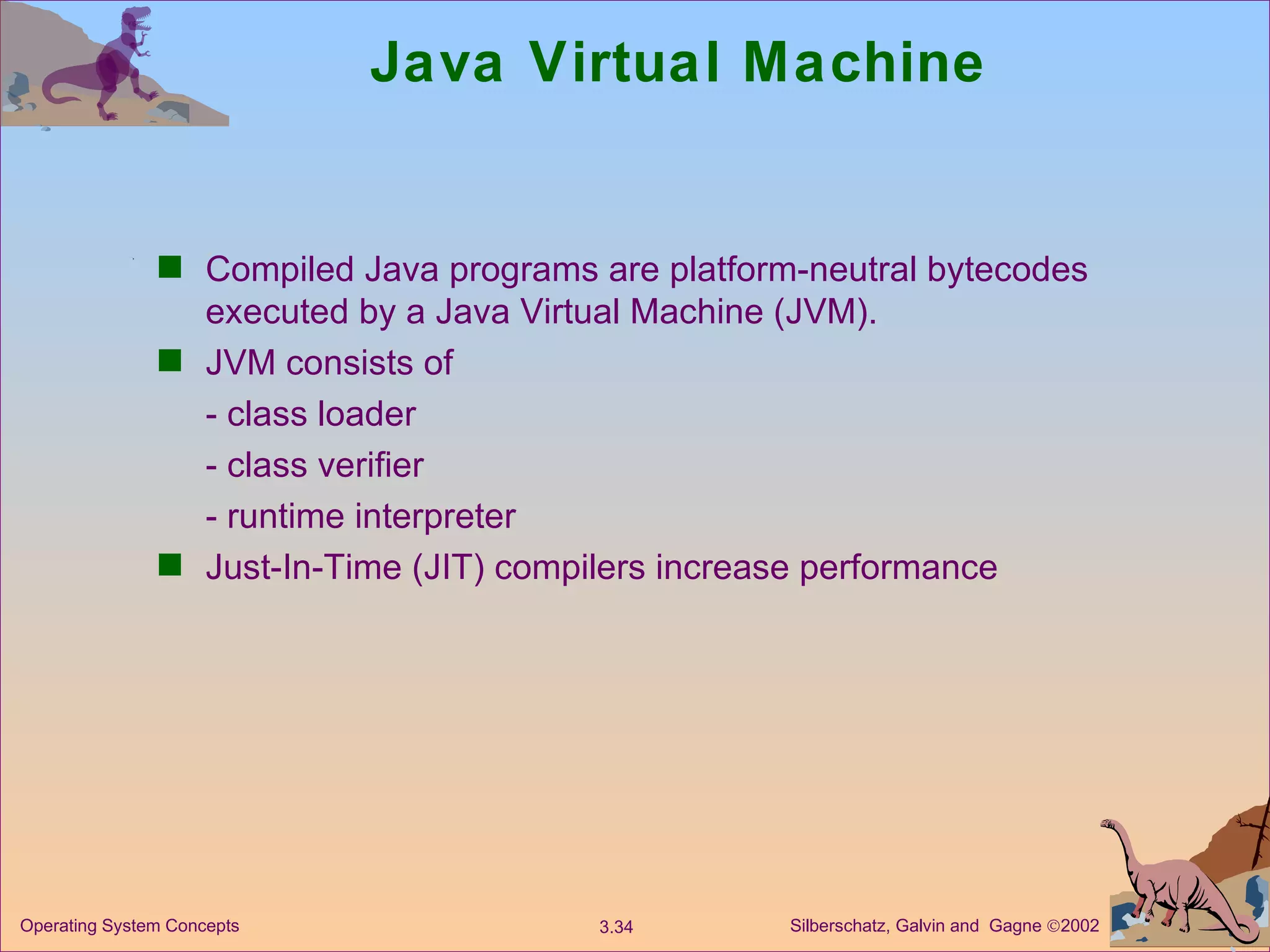 Java Virtual Machine Compiled Java programs are platform-neutral bytecodes executed by a Java Virtual Machine (JVM). JVM consists of - class loader - class verifier - runtime interpreter Just-In-Time (JIT) compilers increase performance 