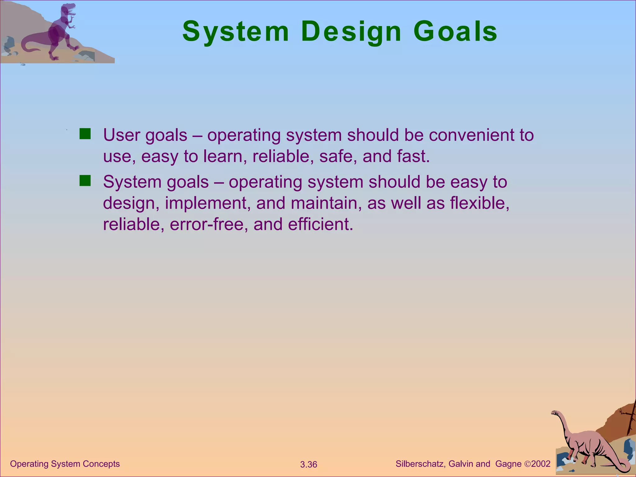 System Design Goals User goals – operating system should be convenient to use, easy to learn, reliable, safe, and fast. System goals – operating system should be easy to design, implement, and maintain, as well as flexible, reliable, error-free, and efficient. 
