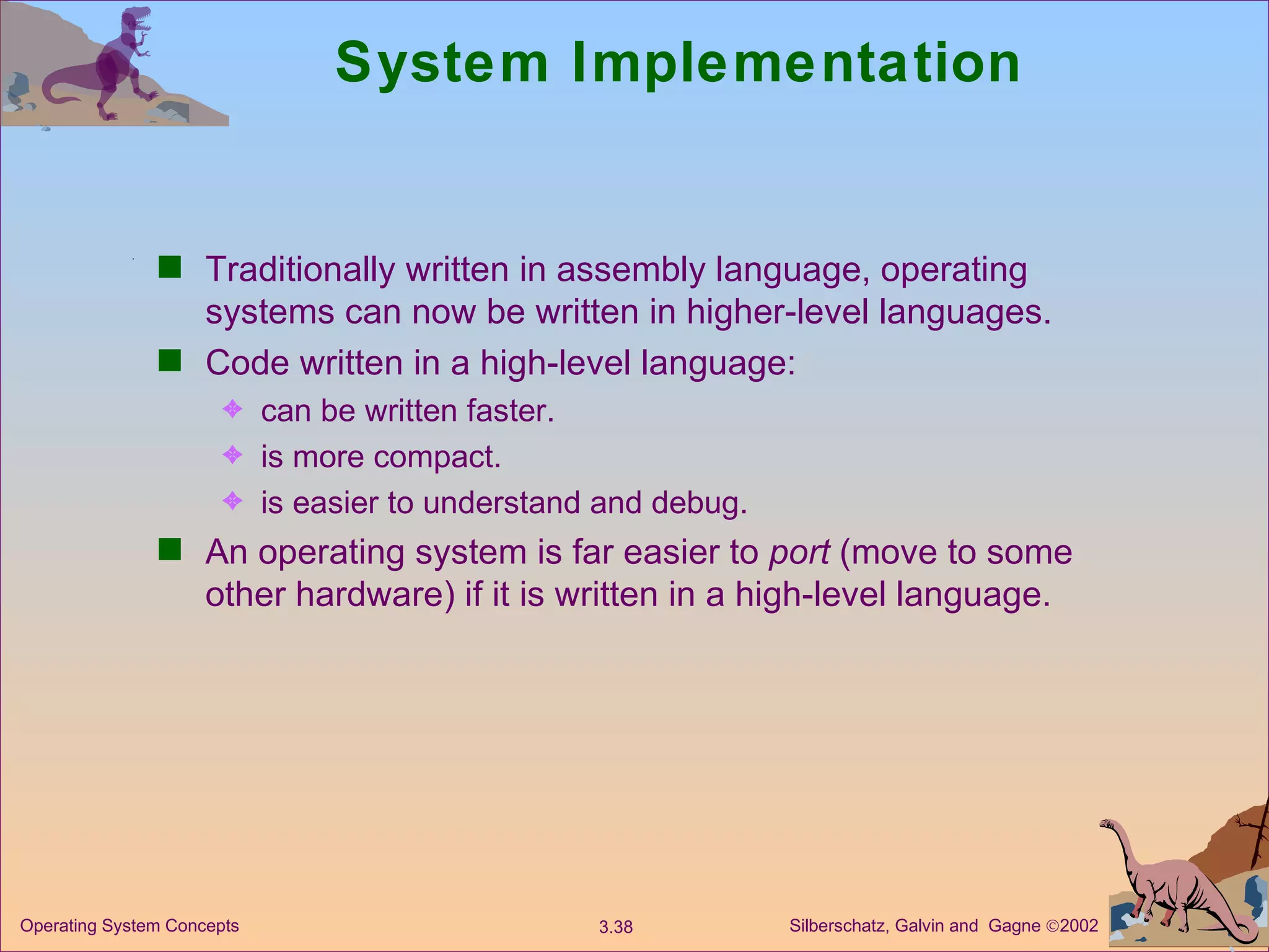 System Implementation Traditionally written in assembly language, operating systems can now be written in higher-level languages. Code written in a high-level language: can be written faster. is more compact. is easier to understand and debug. An operating system is far easier to  port  (move to some other hardware) if it is written in a high-level language. 