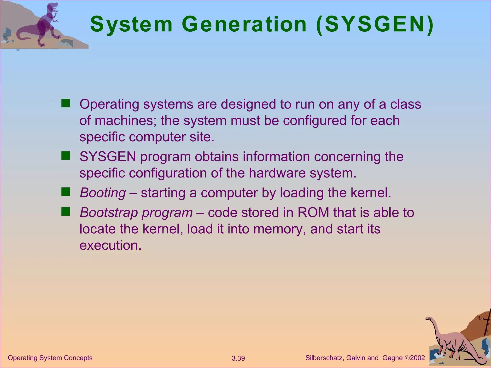 System Generation (SYSGEN) Operating systems are designed to run on any of a class of machines; the system must be configured for each specific computer site. SYSGEN program obtains information concerning the specific configuration of the hardware system. Booting  – starting a computer by loading the kernel. Bootstrap program  – code stored in ROM that is able to locate the kernel, load it into memory, and start its execution. 
