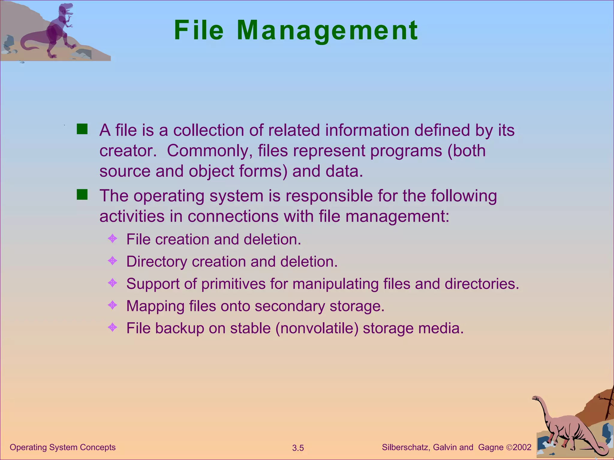 File Management A file is a collection of related information defined by its creator.  Commonly, files represent programs (both source and object forms) and data. The operating system is responsible for the following activities in connections with file management: File creation and deletion. Directory creation and deletion. Support of primitives for manipulating files and directories. Mapping files onto secondary storage. File backup on stable (nonvolatile) storage media. 